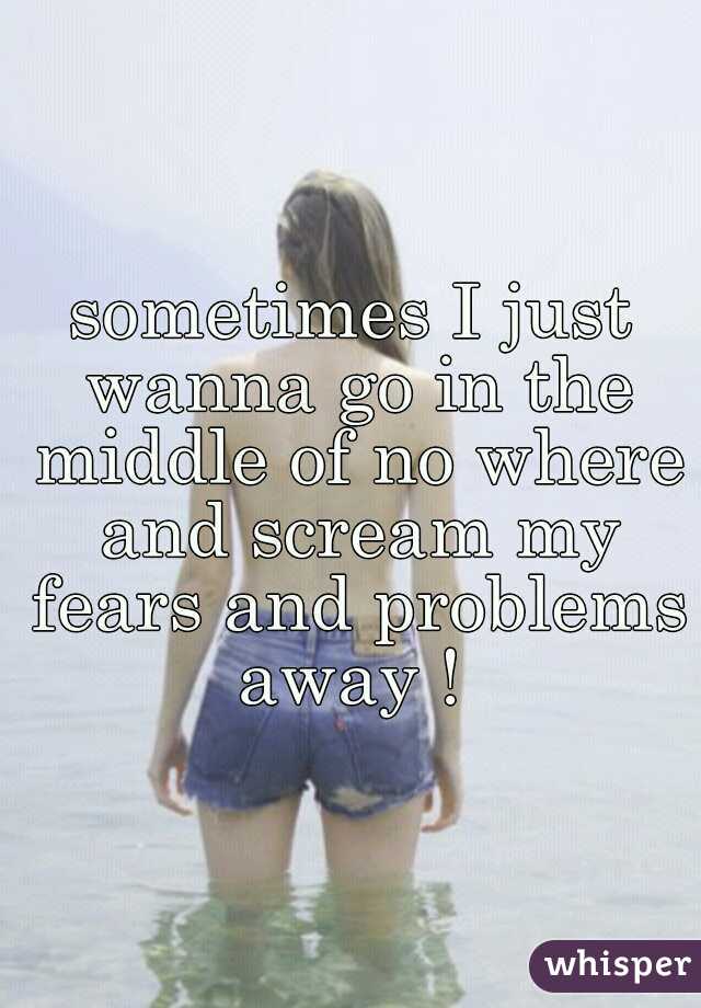 sometimes I just wanna go in the middle of no where and scream my fears and problems away ! 