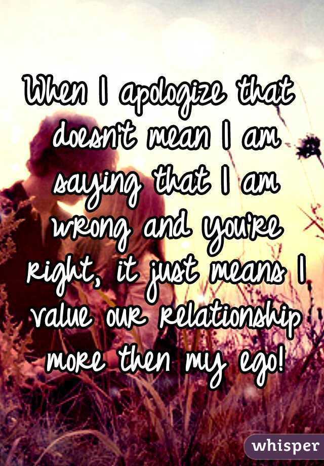 When I apologize that doesn't mean I am saying that I am wrong and you're right, it just means I value our relationship more then my ego!