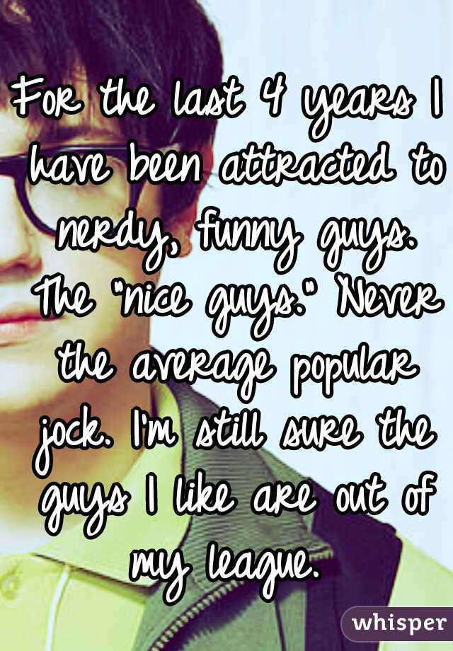 For the last 4 years I have been attracted to nerdy, funny guys. The "nice guys." Never the average popular jock. I'm still sure the guys I like are out of my league. 