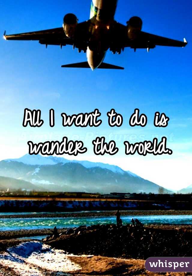 All I want to do is wander the world.