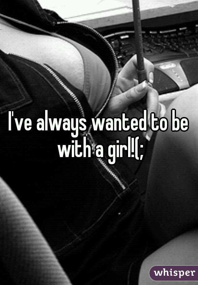 I've always wanted to be with a girl!(;