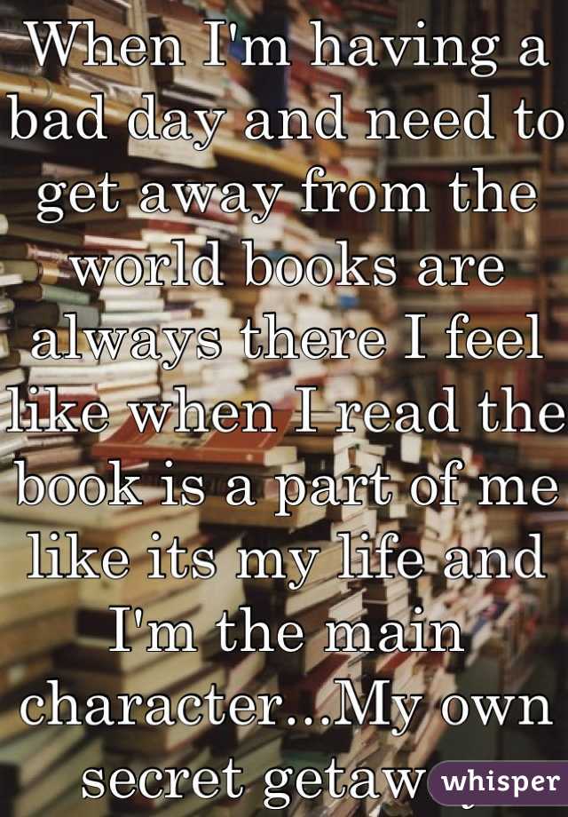 When I'm having a bad day and need to get away from the world books are always there I feel like when I read the book is a part of me like its my life and I'm the main character...My own secret getaway