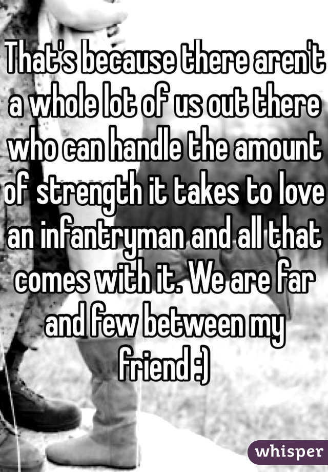 That's because there aren't a whole lot of us out there who can handle the amount of strength it takes to love an infantryman and all that comes with it. We are far and few between my friend :)