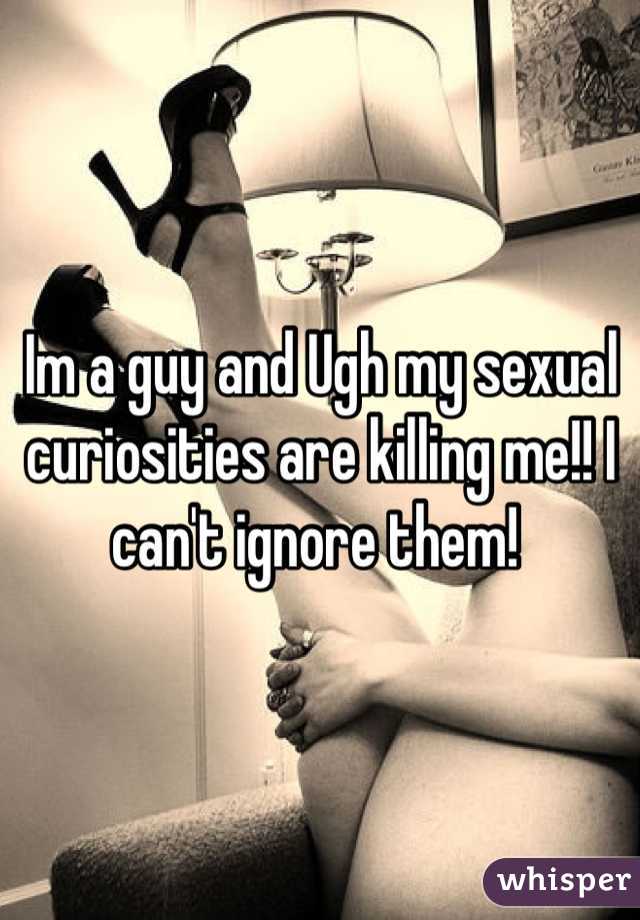 Im a guy and Ugh my sexual curiosities are killing me!! I can't ignore them! 