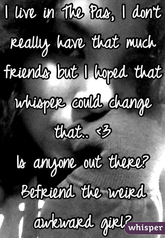 I live in The Pas, I don't really have that much friends but I hoped that whisper could change that.. <3 
Is anyone out there? Befriend the weird awkward girl? 