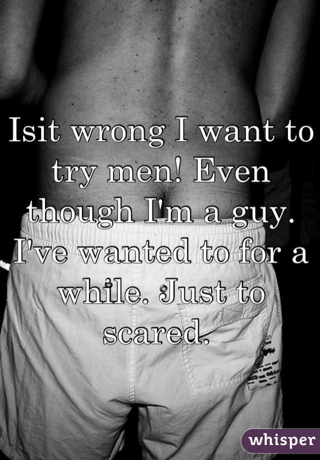 Isit wrong I want to try men! Even though I'm a guy. I've wanted to for a while. Just to scared. 