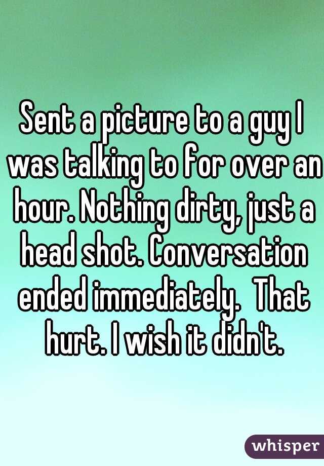 Sent a picture to a guy I was talking to for over an hour. Nothing dirty, just a head shot. Conversation ended immediately.  That hurt. I wish it didn't.