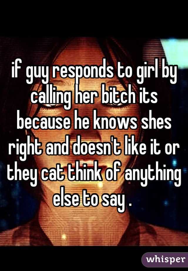 if guy responds to girl by calling her bitch its because he knows shes right and doesn't like it or they cat think of anything else to say . 