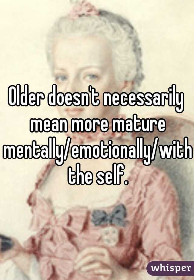 Older doesn't necessarily mean more mature mentally/emotionally/with the self.