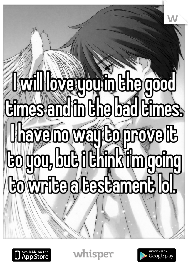 I will love you in the good times and in the bad times. I have no way to prove it to you, but i think i'm going to write a testament lol. 