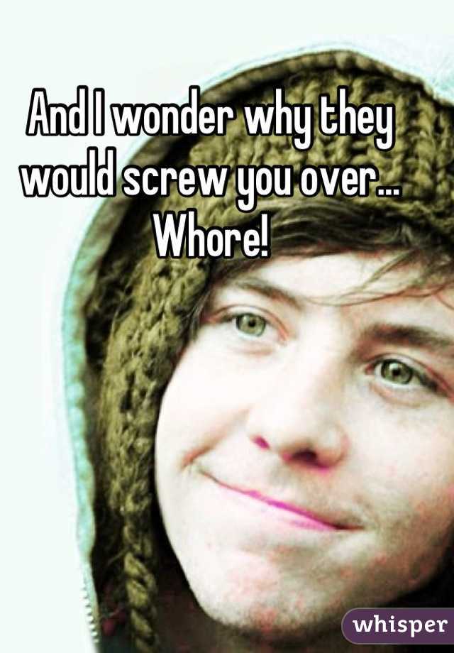 And I wonder why they would screw you over... Whore!