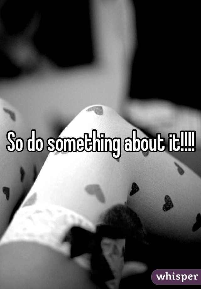So do something about it!!!!