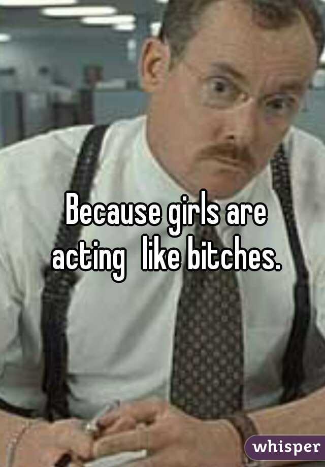 Because girls are acting
like bitches. 