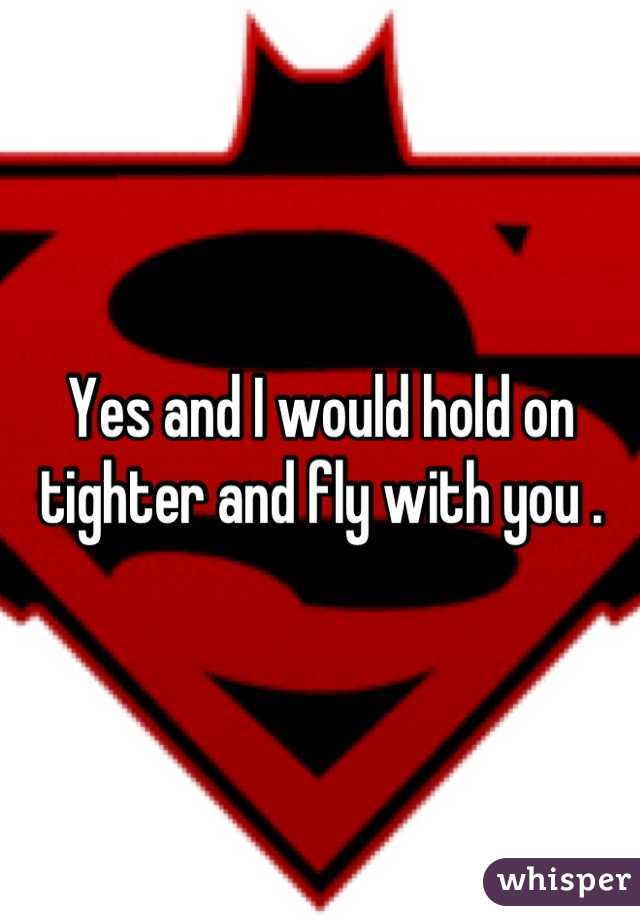 Yes and I would hold on tighter and fly with you .