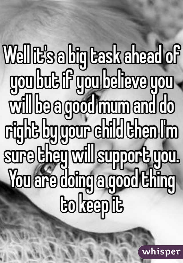 Well it's a big task ahead of you but if you believe you will be a good mum and do right by your child then I'm sure they will support you. You are doing a good thing to keep it