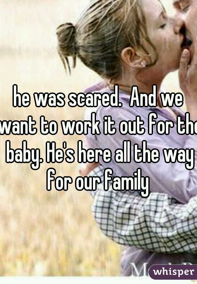he was scared.  And we want to work it out for the baby. He's here all the way for our family 