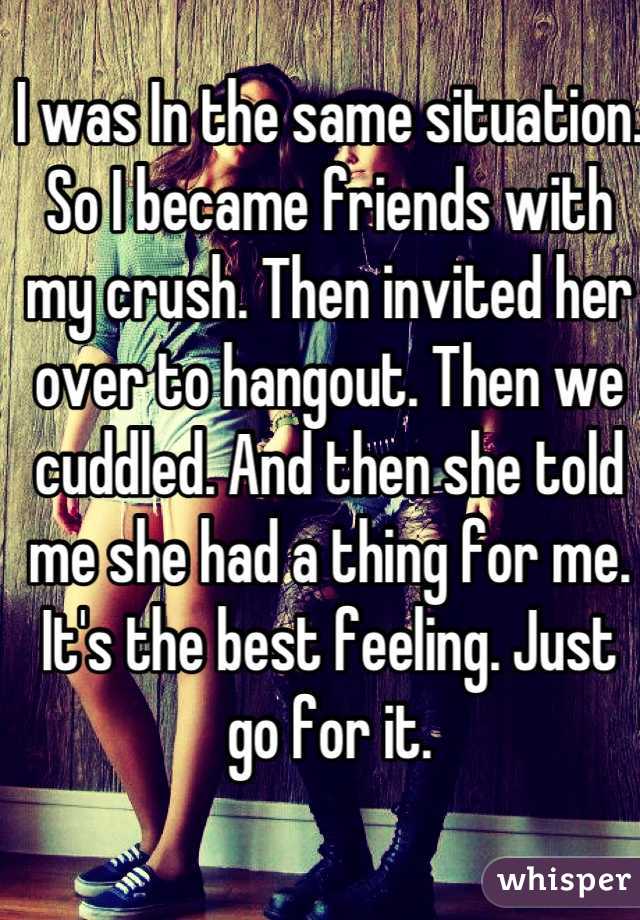 I was In the same situation. So I became friends with my crush. Then invited her over to hangout. Then we cuddled. And then she told me she had a thing for me. It's the best feeling. Just go for it.