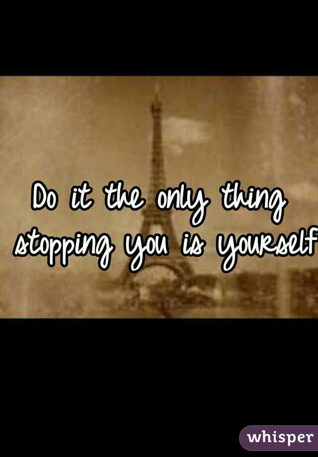 Do it the only thing stopping you is yourself 