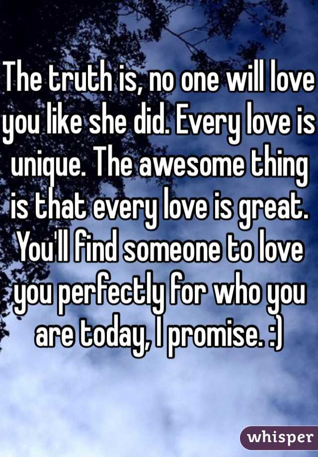 The truth is, no one will love you like she did. Every love is unique. The awesome thing is that every love is great. You'll find someone to love you perfectly for who you are today, I promise. :)