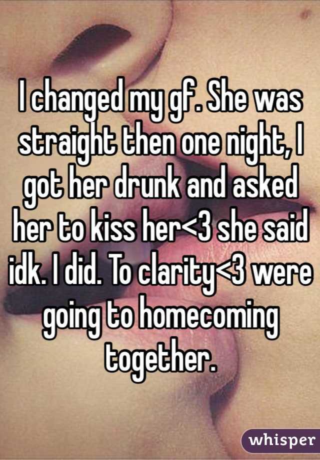 I changed my gf. She was straight then one night, I got her drunk and asked her to kiss her<3 she said idk. I did. To clarity<3 were going to homecoming together.