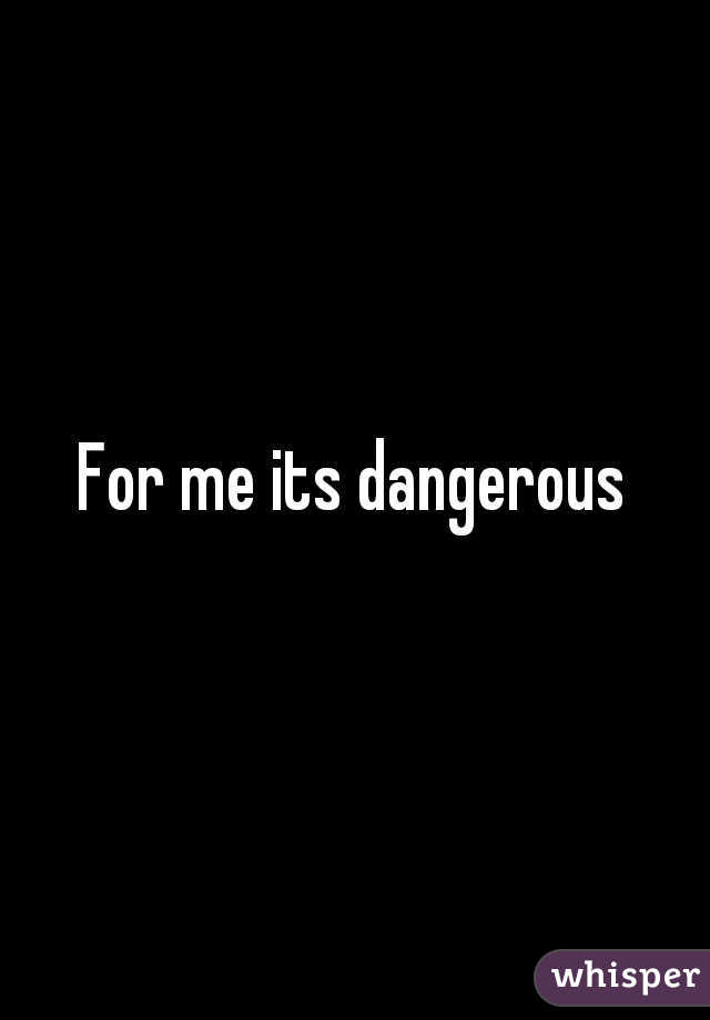 For me its dangerous
