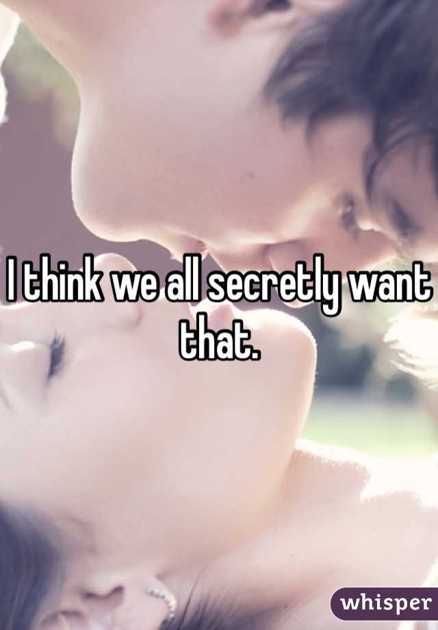 I think we all secretly want that.