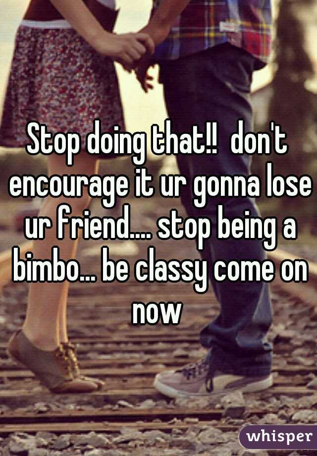 Stop doing that!!  don't encourage it ur gonna lose ur friend.... stop being a bimbo... be classy come on now 