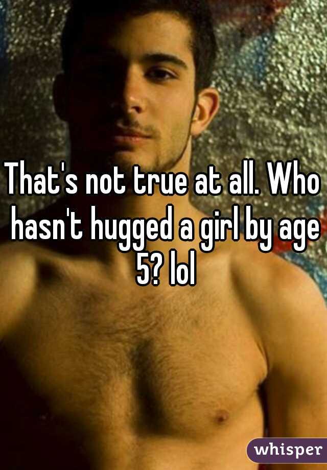 That's not true at all. Who hasn't hugged a girl by age 5? lol