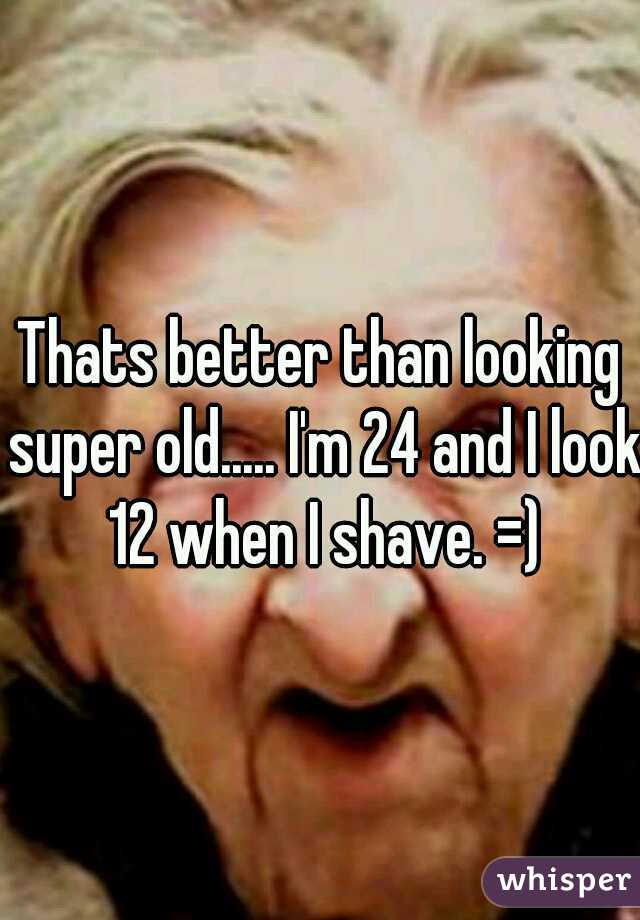 Thats better than looking super old..... I'm 24 and I look 12 when I shave. =)