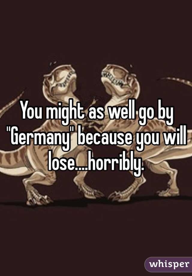You might as well go by "Germany" because you will lose....horribly. 