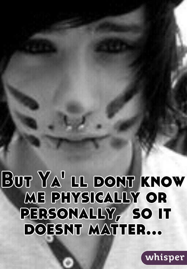 But Ya' ll dont know me physically or personally,  so it doesnt matter... 