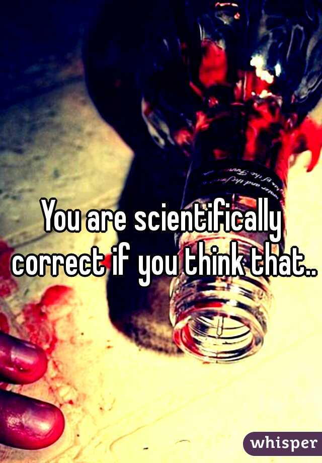 You are scientifically correct if you think that..