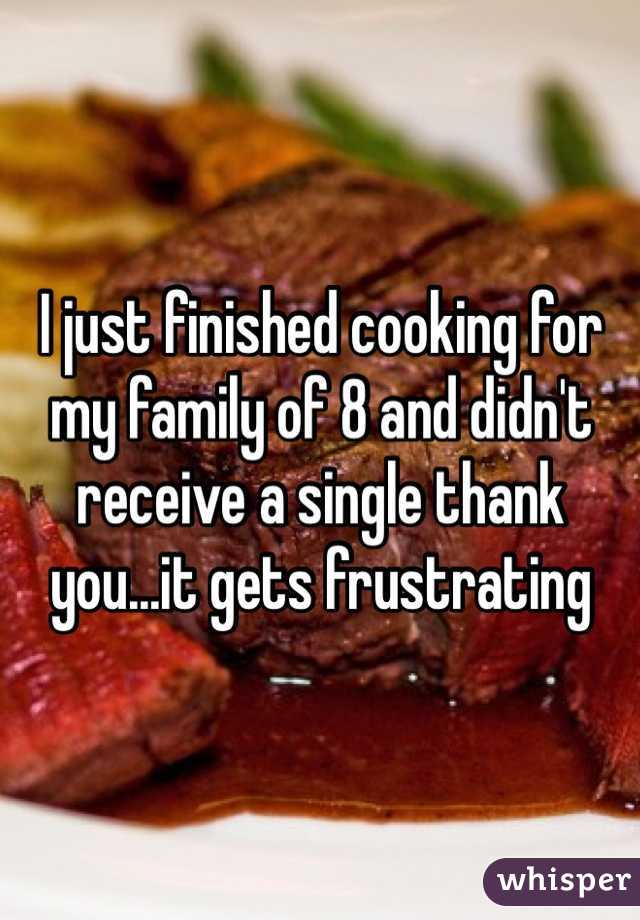 I just finished cooking for my family of 8 and didn't receive a single thank you...it gets frustrating