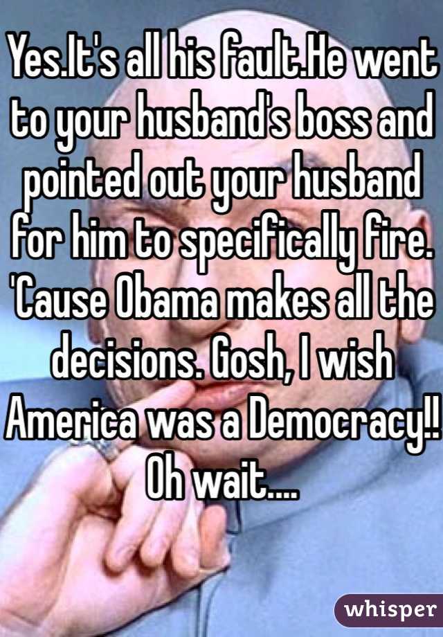 Yes.It's all his fault.He went to your husband's boss and pointed out your husband for him to specifically fire. 'Cause Obama makes all the decisions. Gosh, I wish America was a Democracy!! Oh wait....