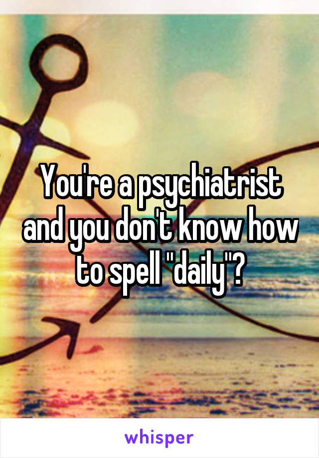 You're a psychiatrist and you don't know how to spell "daily"?