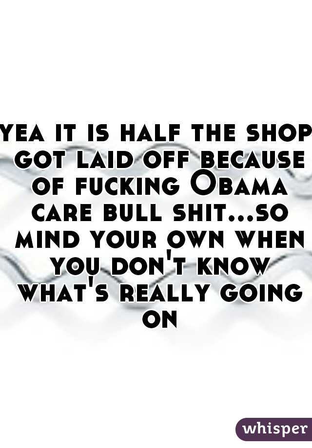 yea it is half the shop got laid off because of fucking Obama care bull shit...so mind your own when you don't know what's really going on