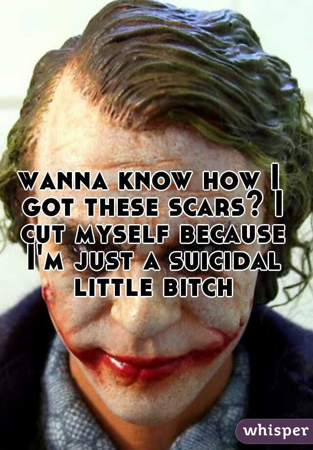 wanna know how I got these scars? I cut myself because I'm just a suicidal little bitch