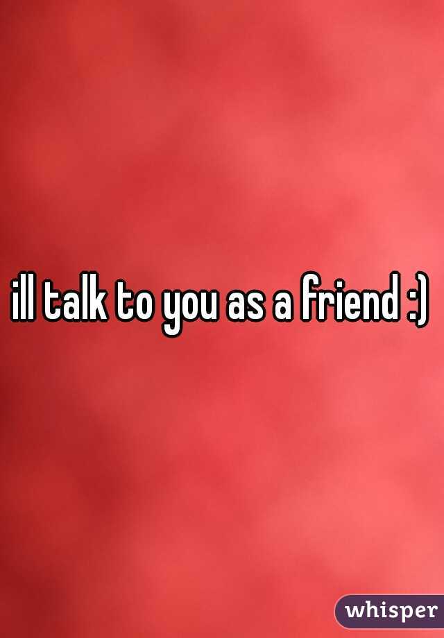 ill talk to you as a friend :)