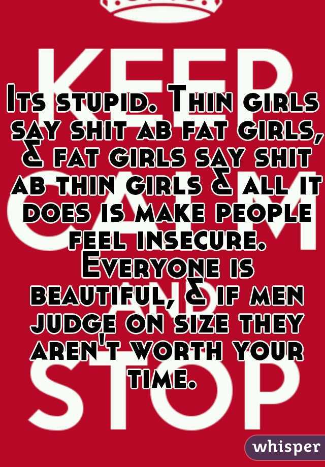 Its stupid. Thin girls say shit ab fat girls, & fat girls say shit ab thin girls & all it does is make people feel insecure. Everyone is beautiful, & if men judge on size they aren't worth your time. 