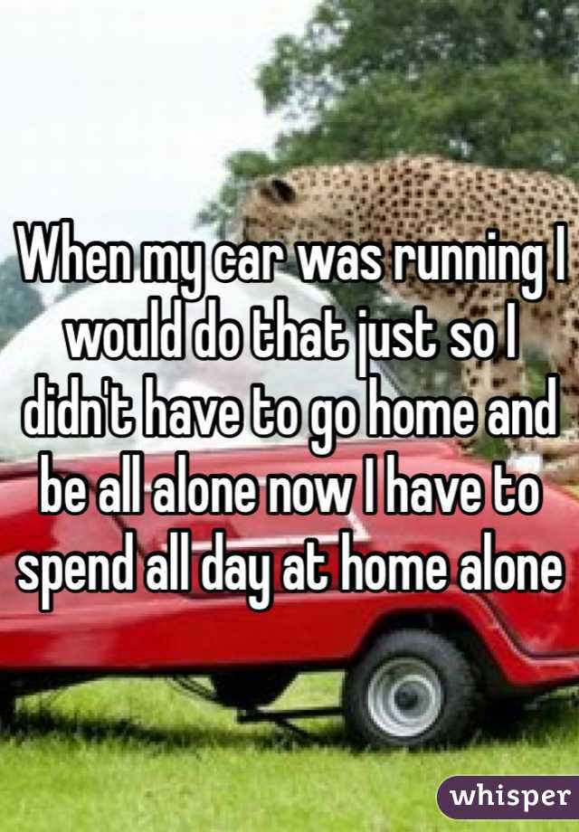 When my car was running I would do that just so I didn't have to go home and be all alone now I have to spend all day at home alone