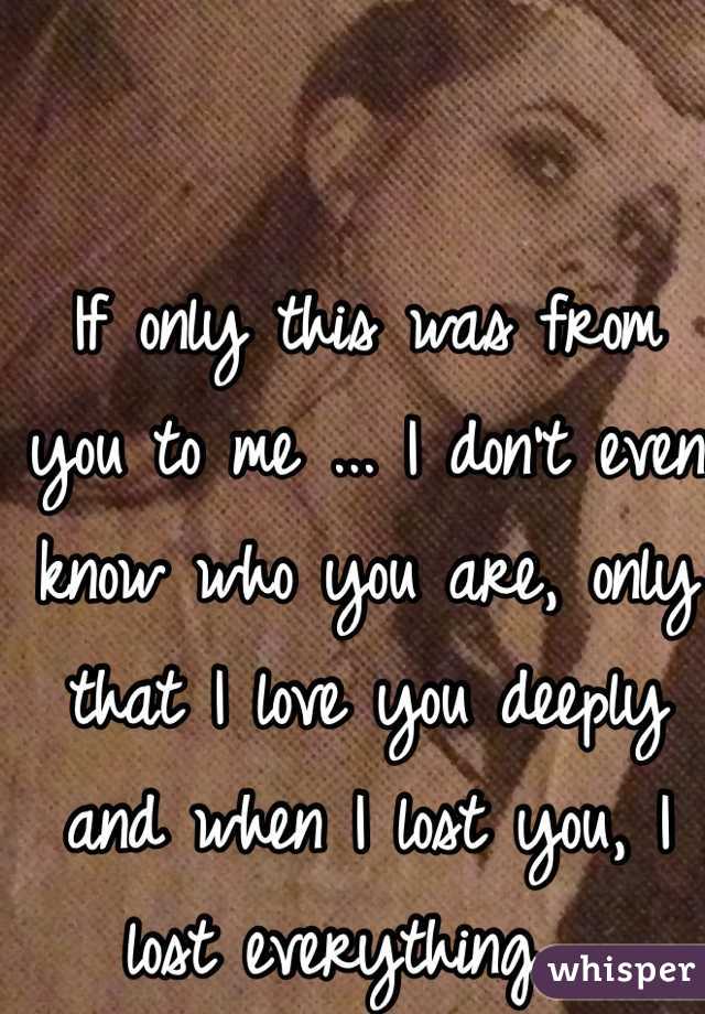 If only this was from you to me ... I don't even know who you are, only that I love you deeply and when I lost you, I lost everything ... 