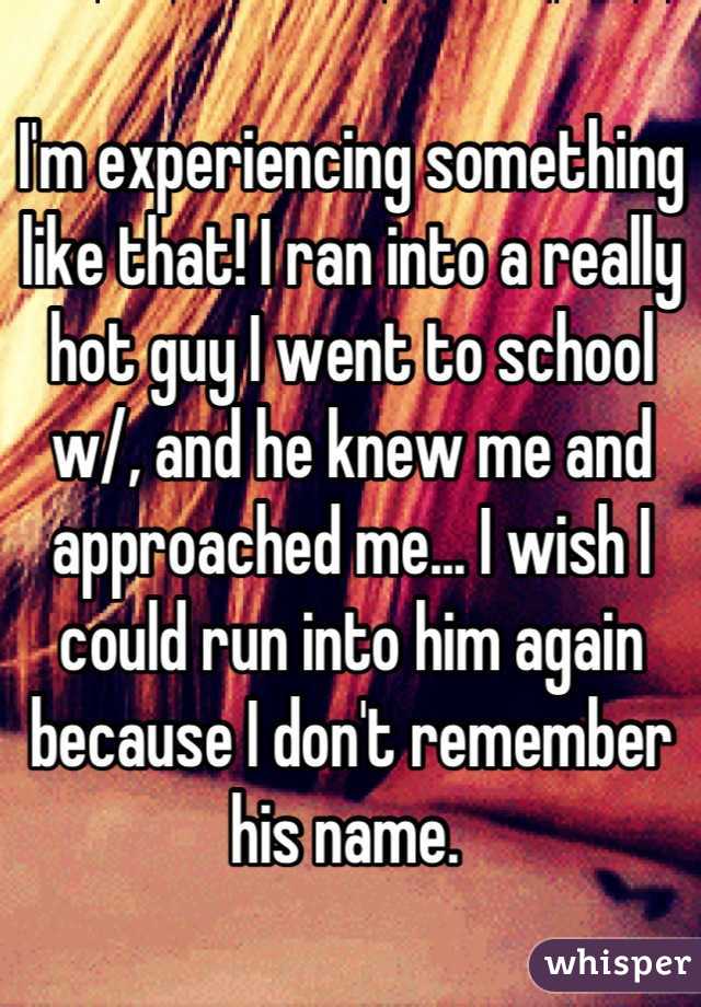 I'm experiencing something like that! I ran into a really hot guy I went to school w/, and he knew me and approached me... I wish I could run into him again because I don't remember his name. 