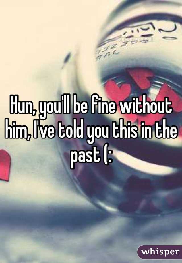 Hun, you'll be fine without him, I've told you this in the past (: