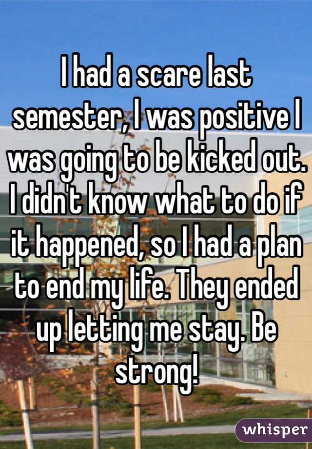 I had a scare last semester, I was positive I was going to be kicked out. I didn't know what to do if it happened, so I had a plan to end my life. They ended up letting me stay. Be strong! 