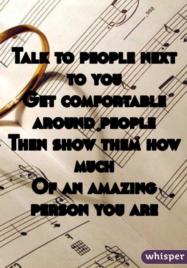 Talk to people next to you
Get comfortable around people
Then show them how much
Of an amazing person you are