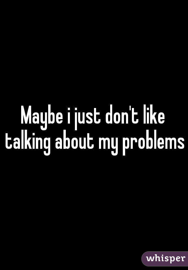 Maybe i just don't like talking about my problems