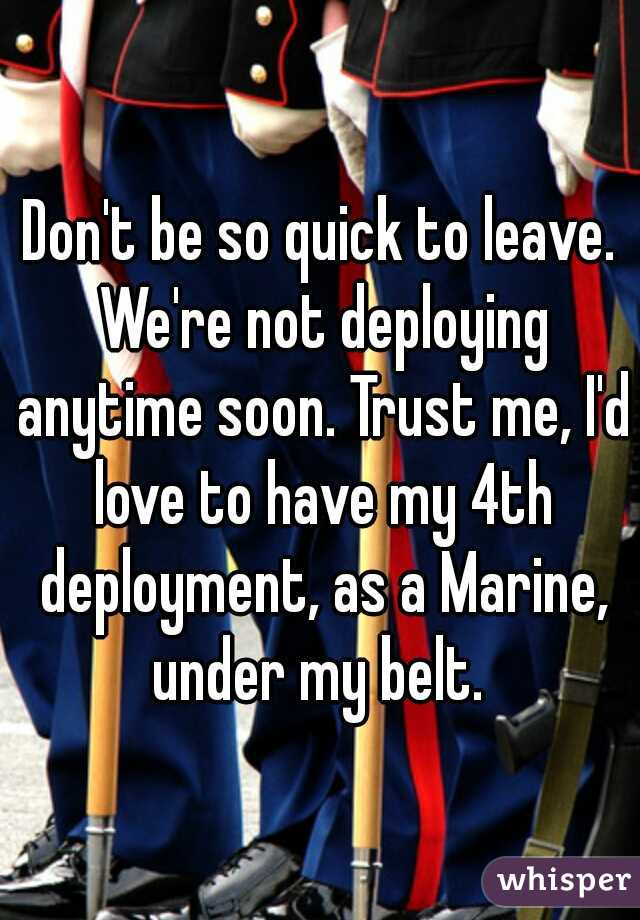 Don't be so quick to leave. We're not deploying anytime soon. Trust me, I'd love to have my 4th deployment, as a Marine, under my belt. 