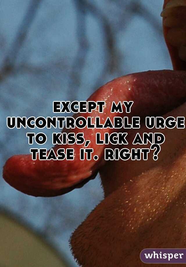 except my uncontrollable urge to kiss, lick and tease it. right?