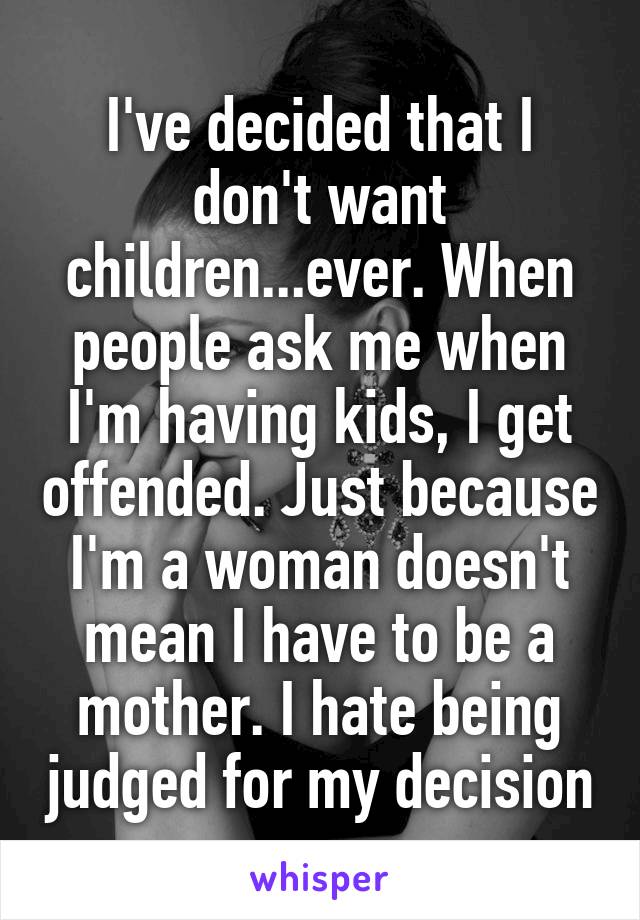 I've decided that I don't want children...ever. When people ask me when I'm having kids, I get offended. Just because I'm a woman doesn't mean I have to be a mother. I hate being judged for my decision