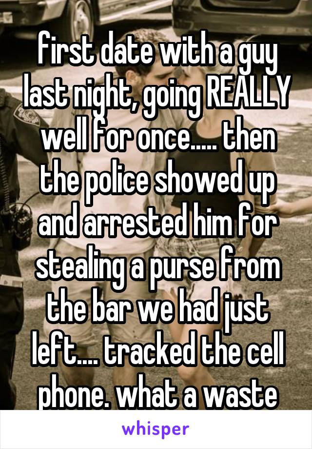 first date with a guy last night, going REALLY well for once..... then the police showed up and arrested him for stealing a purse from the bar we had just left.... tracked the cell phone. what a waste
